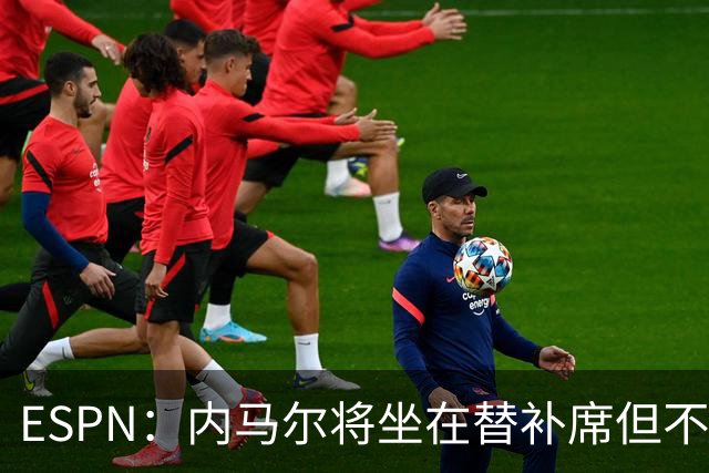 ESPN：内马尔将坐在替补席但不会出战摩洛哥，他已完成康复训练